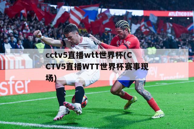 cctv5直播wtt世界杯(CCTV5直播WTT世界杯赛事现场)